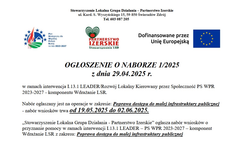 Ogłoszenie o naborze nr 1/2025 z dnia 29.04.2025 r. ogłoszone przez Stowarzyszenie Lokalna Grupa Działania – Partnerstwo Izerskie, z siedzibą przy ul. Kard. S. Wyszyńskiego 15, 59-850 Świeradów Zdrój. Numer telefonu: 603 087 205. Nabór dotyczy interwencji I.13.1 LEADER / Rozwój Lokalny Kierowany przez Społeczność w ramach PS WPR 2023-2027, komponent Wdrażanie LSR.  Nabór ogłaszany jest na operacje w zakresie: Poprawa dostępu do małej infrastruktury publicznej. Termin składania wniosków: od 19.05.2025 do 02.06.2025.  W ogłoszeniu widoczne są logotypy: „Plan Strategiczny dla Wspólnej Polityki Rolnej na lata 2023-2027”, „Partnerstwo Izerskie – Stowarzyszenie LGD” oraz „Dofinansowane przez Unię Europejską”.